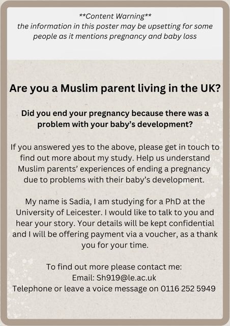 Sadia is looking at the experience of Muslim parents in the UK who have ended their pregnancy after a diagnosis. We know her well and can guarantee she will approach the interviews very sensitively. You can contact her by phone: 0161 252 5949 or email: sh919@le.ac.uk.