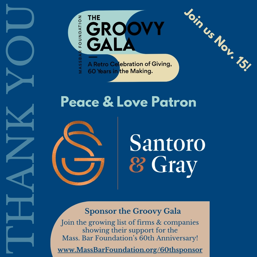 The Mass. Bar Foundation is grateful for the generous support of Santoro &amp; Gray as a Peace &amp; Love Patron sponsor! Join them at our Groovy Gala on Friday, November 15th, as we celebrate our 60th anniversary! Visit massbarfoundation.org/60th to learn more.