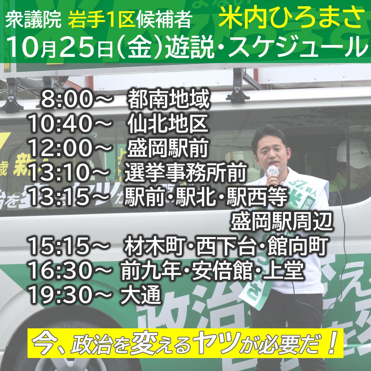 １０月２５日（金）  
【遊説スケジュール】
8:00    都南地域
10:40  仙北地区
12:00  盛岡駅前
13:10  選挙事務所前
13:15  駅前・駅北・駅西等・盛岡駅周辺
15:15  材木町・西下台・館向町　
16:30 前九年・安倍館・上堂
19:30 大通

#米内ひろまさ #衆議院総選挙 #岩手県 #盛岡市 
#紫波町 #矢巾町