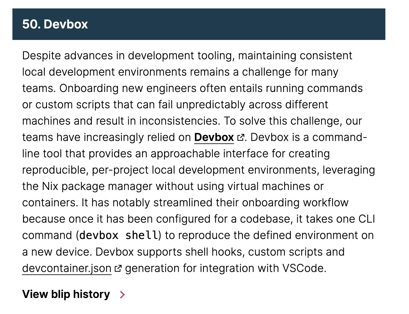 Despite advances in development tooling, maintaining consistent local development environments remains a challenge for many teams. Onboarding new engineers often entails running commands or custom scripts that can fail unpredictably across different machines and result in inconsistencies. To solve this challenge, our teams have increasingly relied on Devbox. Devbox is a command-line tool that provides an approachable interface for creating reproducible, per-project local development environments, leveraging the Nix package manager without using virtual machines or containers. It has notably streamlined their onboarding workflow because once it has been configured for a codebase, it takes one CLI command (devbox shell) to reproduce the defined environment on a new device. Devbox supports shell hooks, custom scripts and devcontainer.json generation for integration with VSCode.