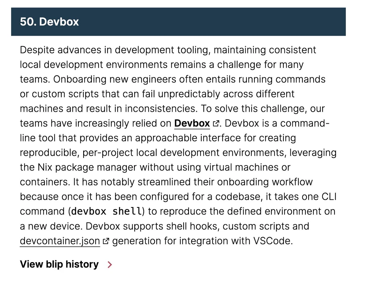 Despite advances in development tooling, maintaining consistent local development environments remains a challenge for many teams. Onboarding new engineers often entails running commands or custom scripts that can fail unpredictably across different machines and result in inconsistencies. To solve this challenge, our teams have increasingly relied on Devbox. Devbox is a command-line tool that provides an approachable interface for creating reproducible, per-project local development environments, leveraging the Nix package manager without using virtual machines or containers. It has notably streamlined their onboarding workflow because once it has been configured for a codebase, it takes one CLI command (devbox shell) to reproduce the defined environment on a new device. Devbox supports shell hooks, custom scripts and devcontainer.json generation for integration with VSCode.