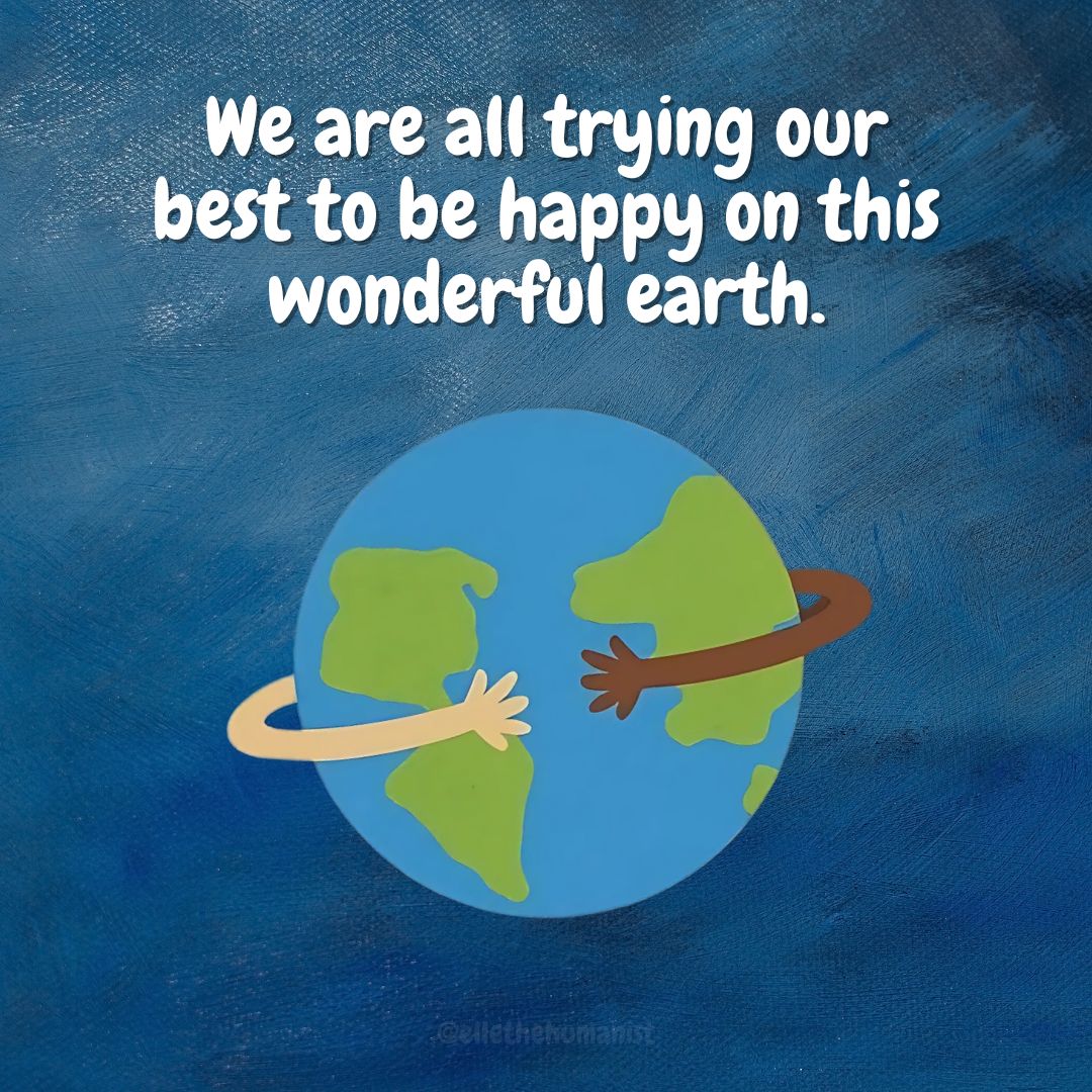 Everyone you meet is just trying to figure out how to be happy. Being kind helps!