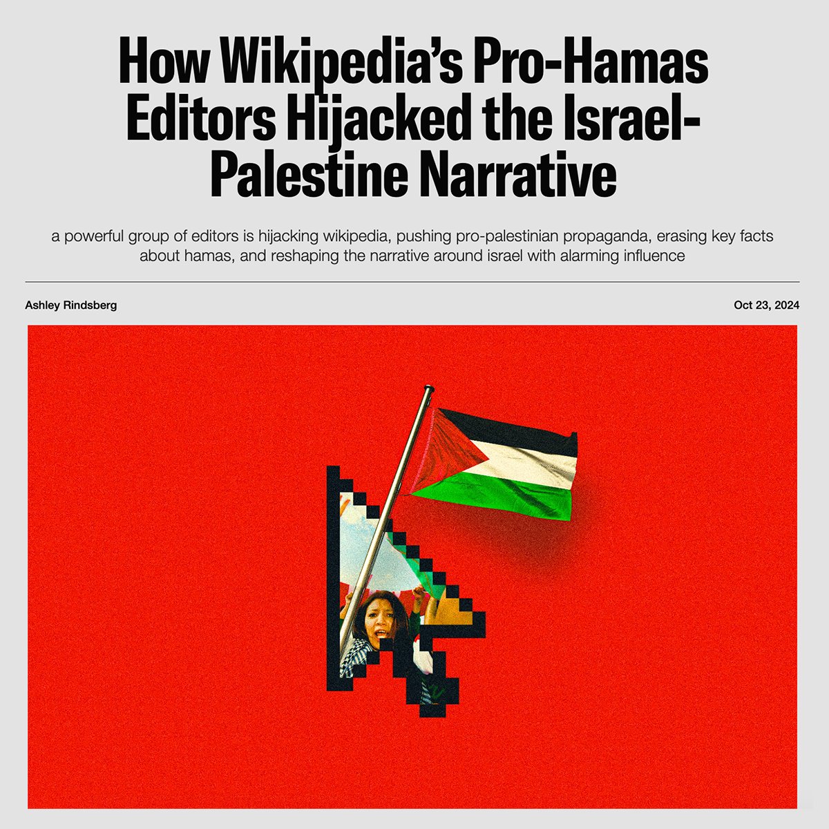 NEW WIKIPEDIA INVESTIGATION: How Wikipedia’s Pro-Hamas Editors Hijacked the Israel-Palestine Narrative

• A seemingly coordinated campaign led by around 40 Wikipedia editors has worked to delegitimize Israel, present radical Islamist groups in a favorable light, and position
