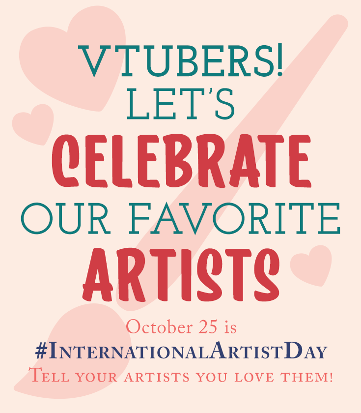 October 25 is #InternationalArtistDay! I'm so thankful to all the wonderful and amazing artists I know!

Without you, vtubers wouldn't exist and we wouldn't be able to share our stories or make others laugh. We owe you so much for making our dreams come true 🥰