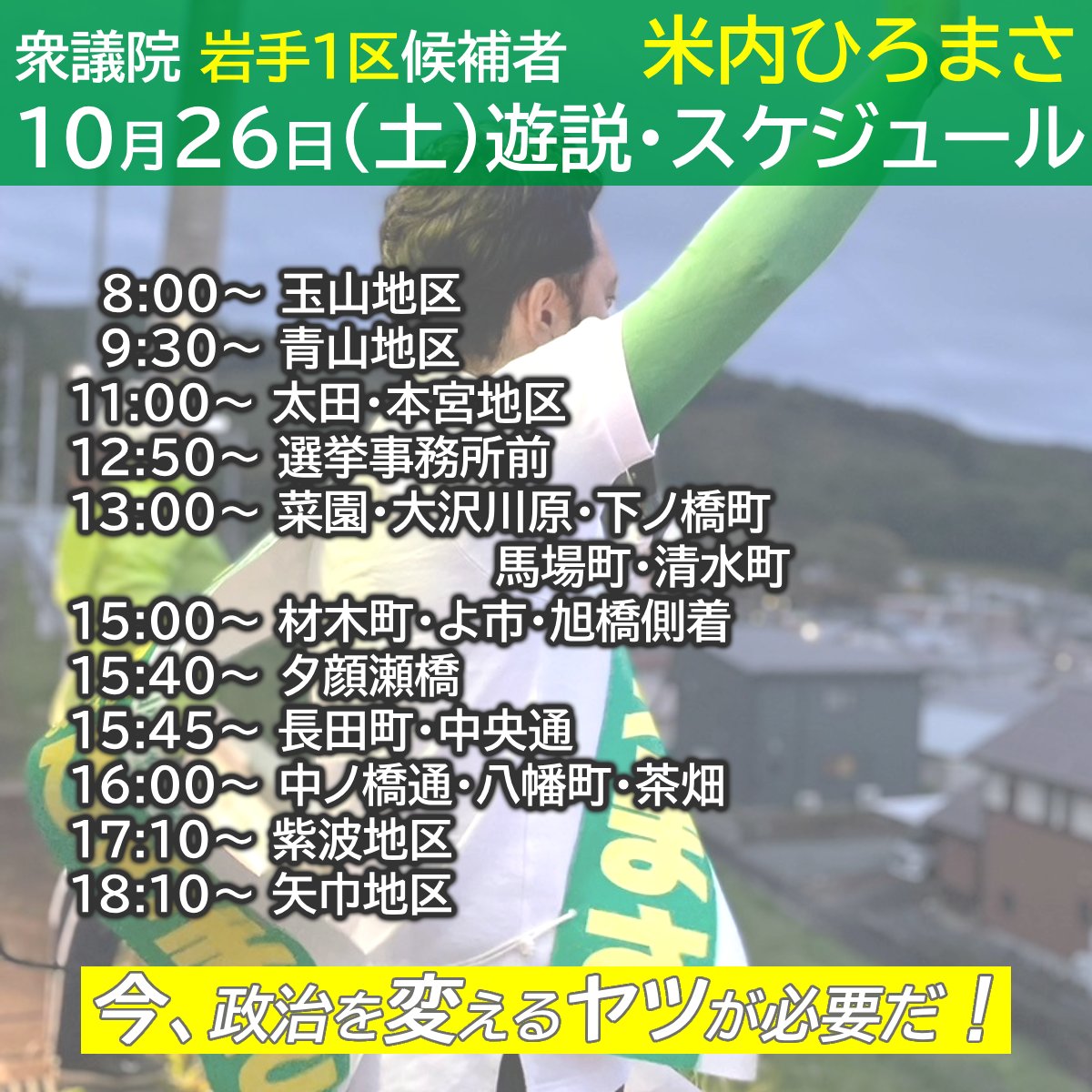 １０月２６日（土） 【遊説】スケジュール 
8:00   玉山地区 
9:30   青山地区 
11:00 太田・本宮地区 
12:50 選挙事務所前 
13:00 菜園・大沢川原・下ノ橋町・馬場町・清水町 
15:00 材木町・よ市・旭橋側着　　 
15:40 夕顔瀬橋 
15:45 長田町・中央通 
16:00 中ノ橋通・八幡町・茶畑　　　 
17:10
