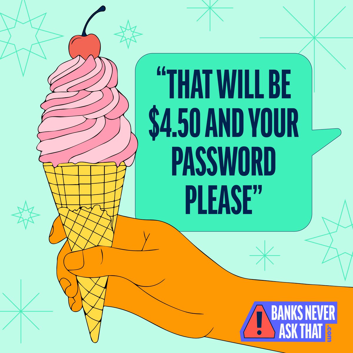 Imagine this: The ice cream shop "needs" your password to run your card. That's absurd, right? If it seems off in real life, it's just as weird over a phone call, text, or email.