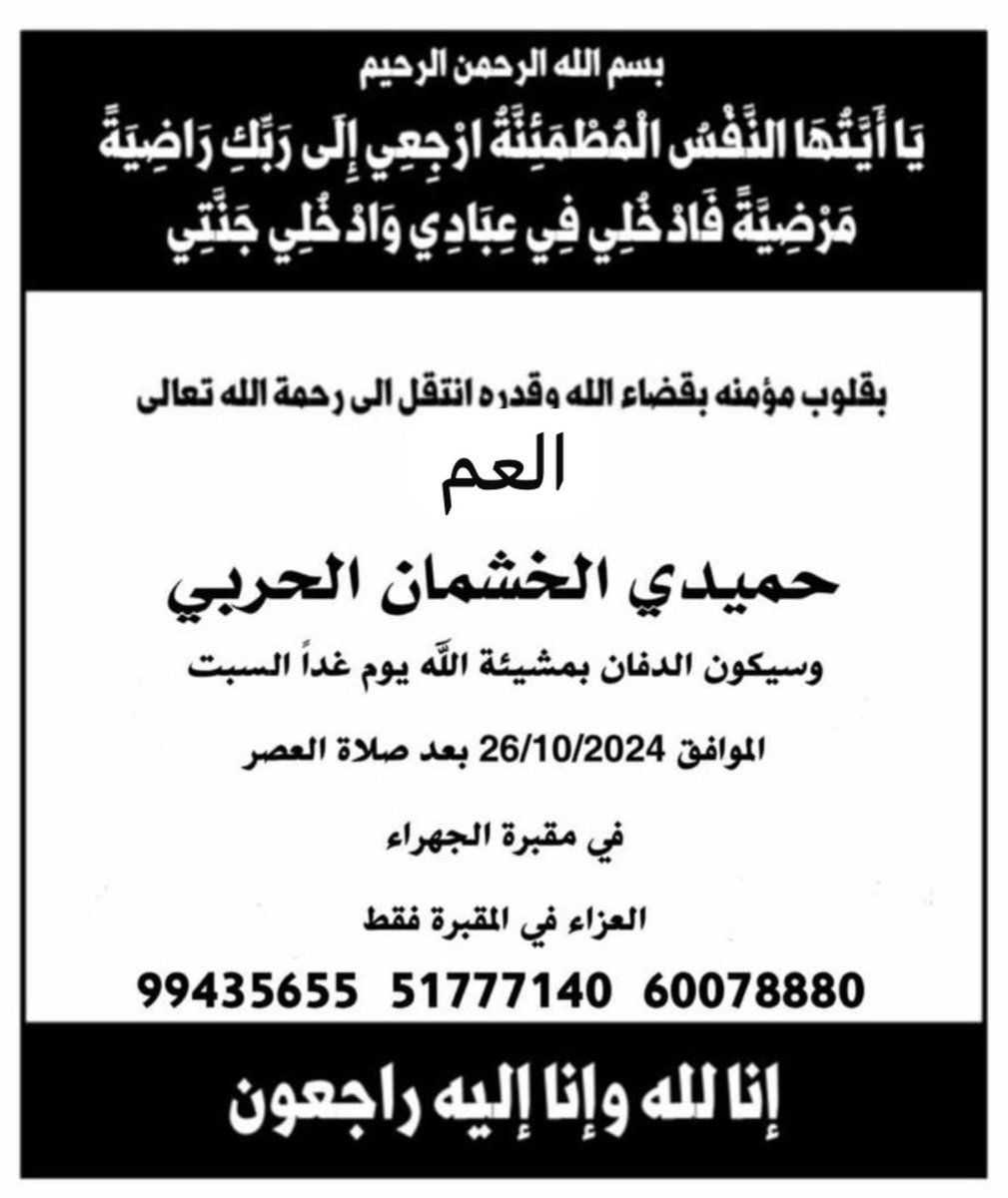 ن لله وإنا إليه راجعون بقلوب مؤمنه راضيه بقضاء الله وقدره
.
انتقل إلى رحمه الله العم 
( حميدي الخشمان الحربي )
.
اسأل الله أن يغفرله و يرحمه و يعفو عنه و يسكنه الفردوس الاعلى ..
.
الدفن يوم السبت 26/10 بعد صلاة العصر في مقبرة الجهراء ..