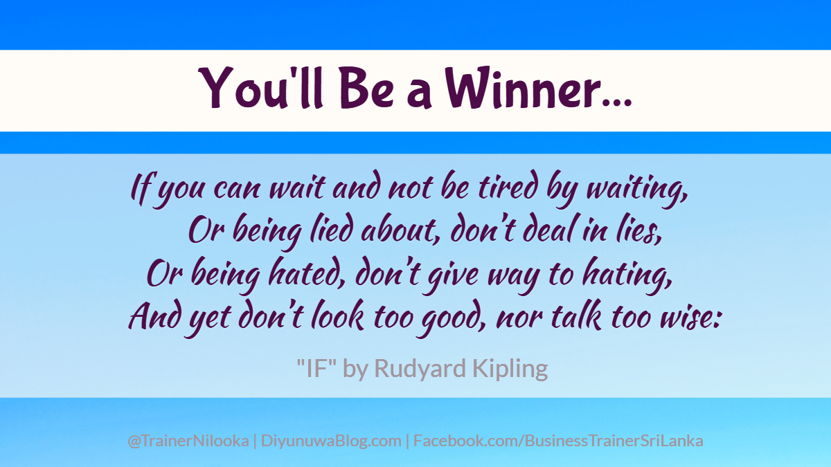 You'll Be a Winner...
If you can wait and not be tired by waiting,
    Or being lied about, don’t deal in lies,
Or being hated, don’t give way to hating,
    And yet don’t look too good, nor talk too wise:
<a href="/TrainerNilooka/">Nilooka Dissanayake, ACMA, MBA (Strathclyde)</a> <a href="/MindcultureGuru/">MindcultureGuru</a> <a href="/Athwelak/">Diyunuwata Athwelak Foundation</a>