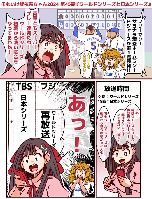 #それいけ鯉依奈ちゃん 2024
第45話『ワールドシリーズと日本シリーズ』

日本シリーズにさきがけて開幕したワールドシリーズは第1戦からオオタニサンの活躍、サヨナラ満塁ホームランが飛び出すなど大盛り上がりの展開。夜の日本シリーズに向け、野球ファンは一日中野球が見られると喜ぶのですが… 