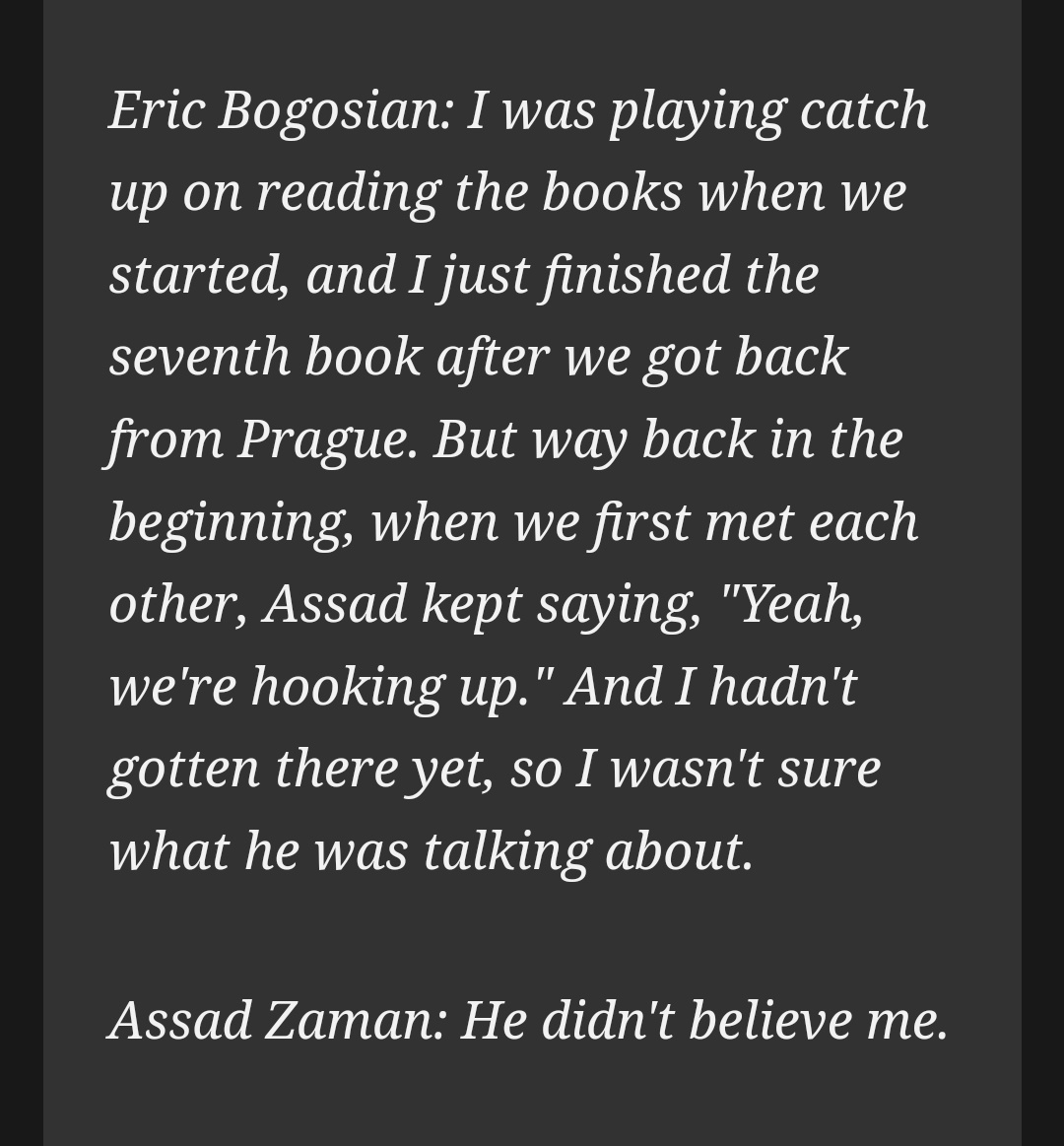 Eric Bogosian: I was playing catch up on reading the books when we started, and I just finished the seventh book after we got back from Prague. But way back in the beginning, when we first met each other, Assad kept saying, "Yeah, we're hooking up." And I hadn't gotten there yet, so I wasn't sure what he was talking about.

Assad Zaman: He didn't believe me.