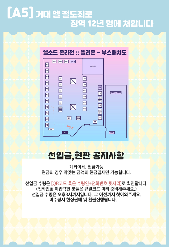 엘소드 온리전 엘리온!
[A5 / 거대 엘 절도죄로 징역 12년 형에 처합니다]
부스 최종인포입니다.

*계좌이체, 딱맞는 금액의 현금결재만 가능합니다.
*현장판매는 극소량진행됩니다.
*선입금 수령은 QR코드 혹은 성함+전화번호 뒷자리로 확인합니다.
그 외는 공지 확인해주세요!

행사장에서 만나요☺️