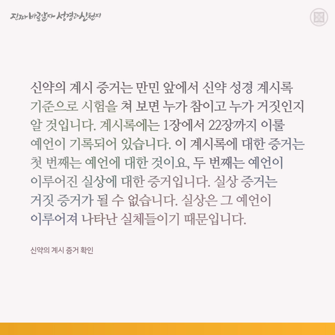 신약의 계시 증거 확인
 
신약의 계시 증거는 만민 앞에서 신약 성경 계시록 기준으로 시험을 쳐 보면 누가 참이고 누가 거짓인지 알 것입니다. 계시록에는 1장에서 22장까지 이룰 예언이 기록되어 있습니다. 이 계시록에 대한 증거는 첫 번째는 예언에 대한 것이요, 두 번째는 예언이 이루어진 실상에