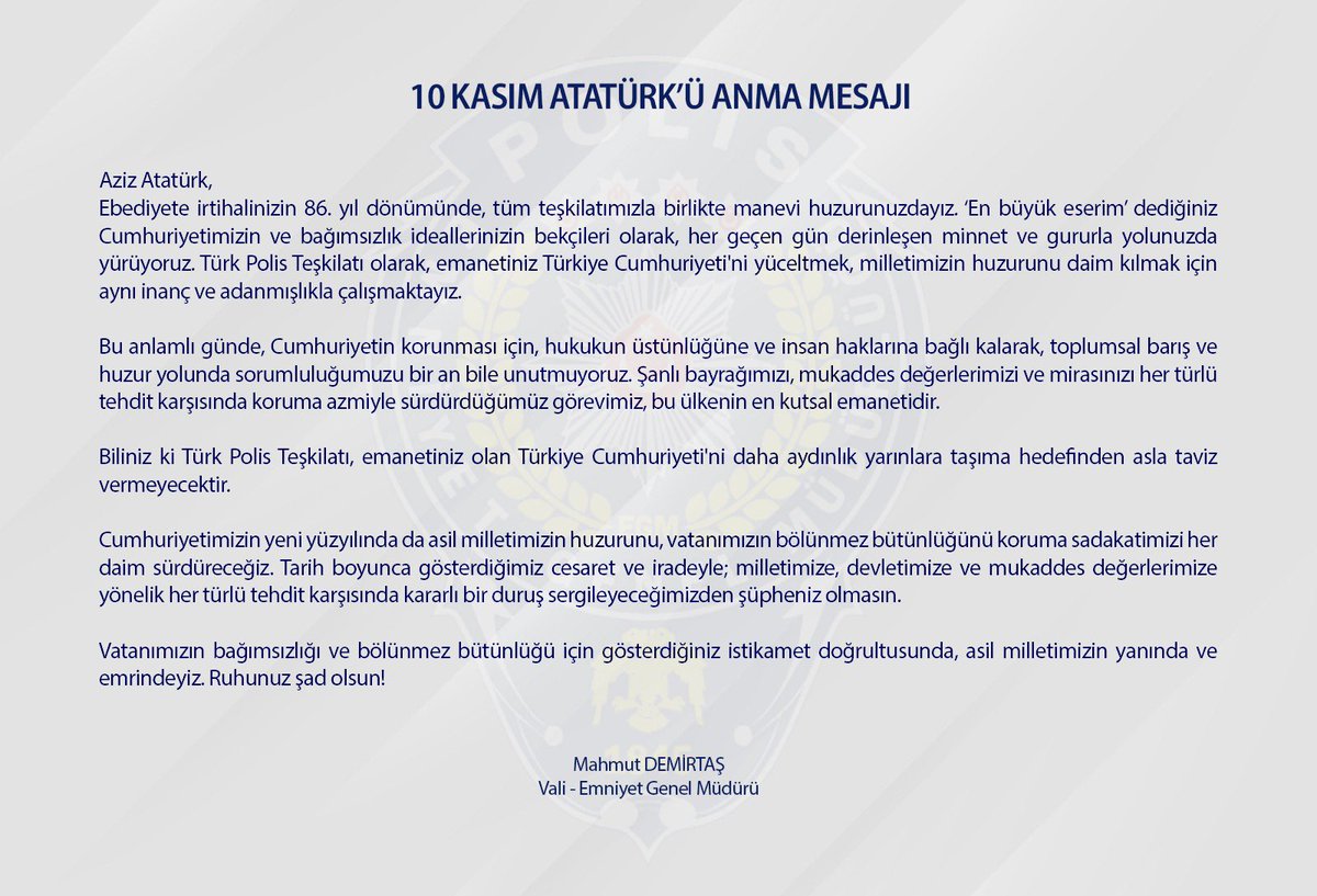 Aziz Atatürk,
Ebediyete irtihalinizin 86. yıl dönümünde, tüm teşkilatımızla birlikte manevi huzurunuzdayız. ‘En büyük eserim’ dediğiniz Cumhuriyetimizin ve bağımsızlık ideallerinizin bekçileri olarak, her geçen gün derinleşen minnet ve gururla yolunuzda yürüyoruz. Türk Polis