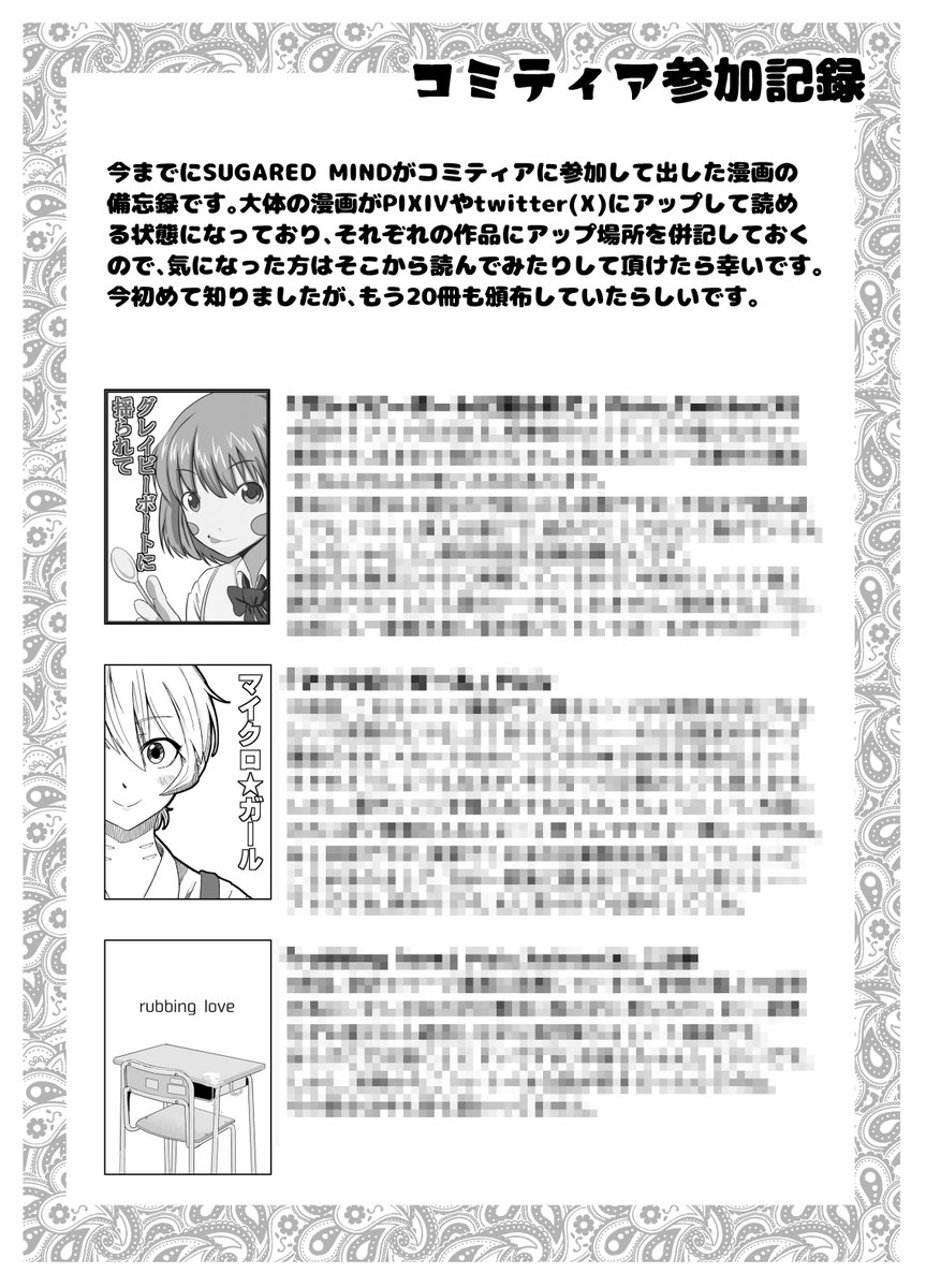 11/17に開催されるCOMITIA150に参加します。
スペースは東7・C39-b「SUGARED MIND」です。
今回はCOMITIA40周年に加えて、僕自身も20回目の参加ということで記念本的なものを頒布する予定です。
初参加の時の漫画のリメイクやら、今までCOMITIAで頒布した本の振り返りとか、そんな感じの内容です。 