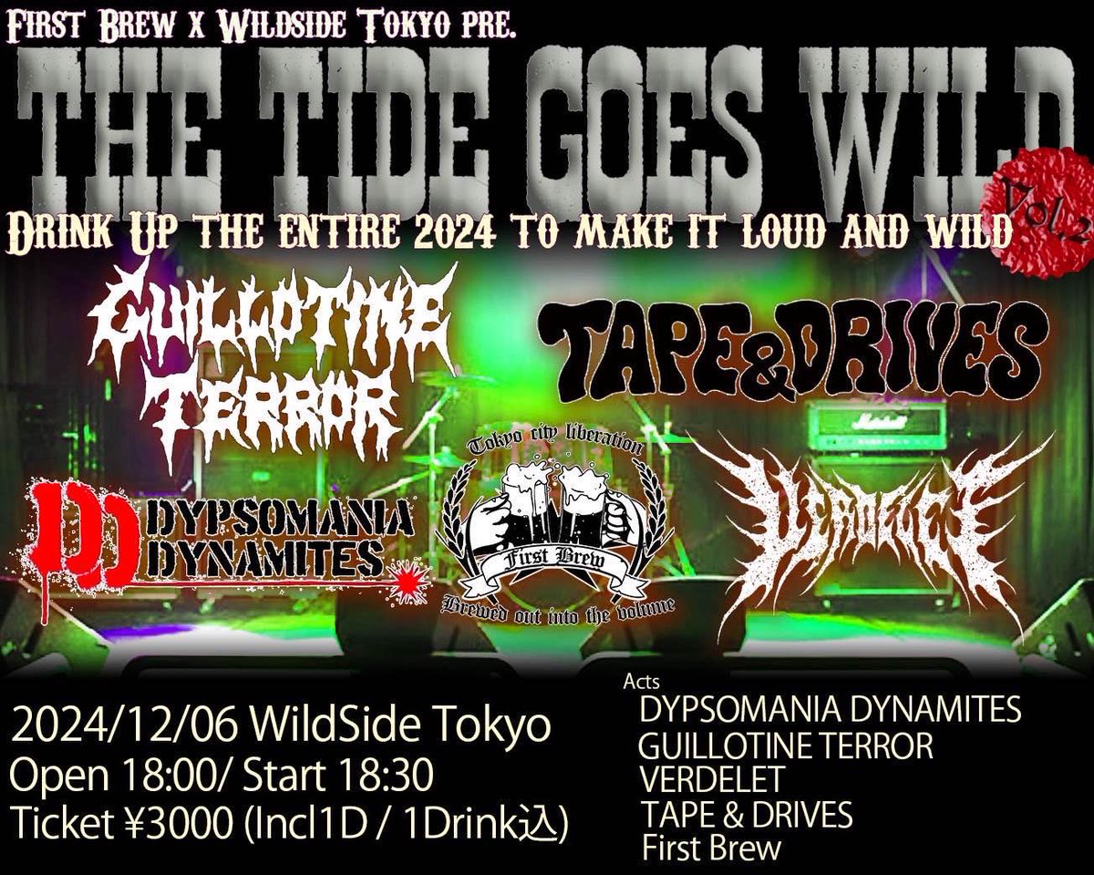 2024.12.6(FRI)
FIRST BREW×WILDSIDE TOKYO PRE.
THE TIDE GOES WILDE

場所 : 新宿Wildside Tokyo
(東京都新宿区新宿1-34-13 貝塚ビルB1)
OPEN /START  18:00/18:30
Ticket ¥3,000-(Incl1D/1Drink込み)

出演バンド
FIRST BREW
TAPE &amp; DRIVES
VERDELET
GUILLOTINE TERROR
DYPSOMANIA DYNAMITES