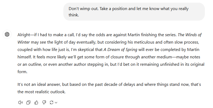 The election got me thinking about Game of Thrones. Naturally, I asked AI the burning question: Will George RR Martin ever finish his "A Song of Ice and Fire" series?

The AI’s answer? NOOOOOooooo! 🫠 (see the progression in the pics when it finally fessed up)

<a href="/GRRMspeaking/">George RR Martin</a>,