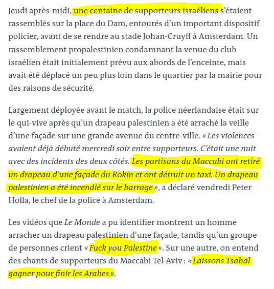 Babar_le_Rhino's tweet photo. Des hooligans chauffés à blanc descendent en meute dans les rues d'Amsterdam, ils crient des chants racistes et guerriers, chantent la mort des enfants de Gaza, la mort des arabes, agressent les passants, tabassent un chauffeur de taxi et détruisent son véhicule, grimpent sur les balcons des habitants décrocher des drapeaux

En temps normal on aurait convoqué les dirigeants du club, on aurait interdit de stade les hooligans, tous les politiques auraient condamné les agressions des hooligans et auraient demandé des mesures sévères pour que ça ne se reproduise pas

Il y a 8 mois en Egypte, ces mêmes hooligans avaient lynché un égyptien arborant un drapeau palestinien et l'avaient laissé pour mort

Problème, ce sont des hooligans Israëliens, et Israël a tous les droits, car Netanayhou et le CRIF le répètent, israëlien = juif (spoil : c'est faux), donc toute défense contre un Israëlien serait antisémite, car sa religion serait un totem d'immunité qui lui permet tout, même d'aller dans les autres pays insulter, agresser (Pays-Bas), bombarder et exterminer (Palestine)

Peu importe le degré de gravité des actes qu'ils commettent, ils se posent toujours en victime, et critiquer leurs actes, aussi atroces qu'ils soient, sera toujours taxé d'antisémitisme pour censurer toute critique d'Israël et leur permettre de tout faire

Israël est critiqué pour son atroce génocide que personne n'arrive à stopper, et cela n'a aucun lien religieux
