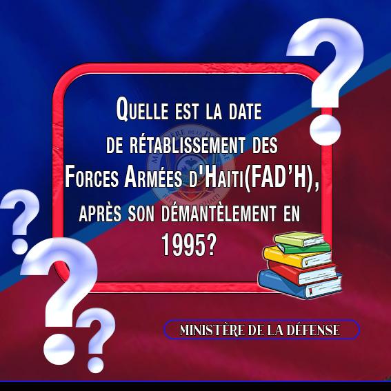 MINISTÈRE DE LA DÉFENSE 

Port-au-Prince, le 8 novembre 2024

RUBRIQUE " CONNAIS-TU L'ARMÉE D'HAITI ?"

              QUESTION-II

Quelle est la date de rétablissement des Forces Armées d'Haiti(FAD’H), après son démantèlement en 1995?