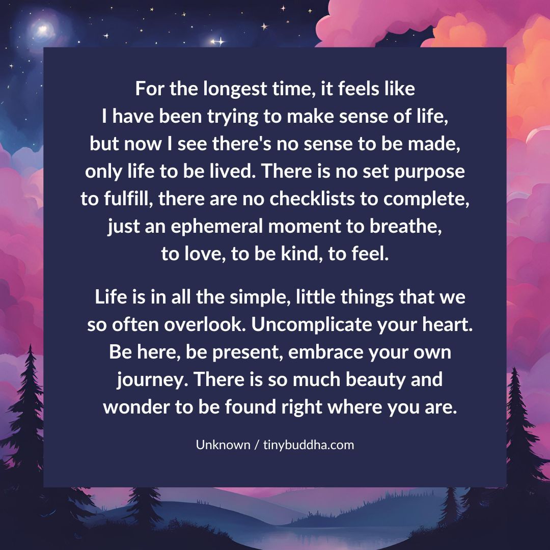 For the longest time, it feels like I have been trying to make sense of life, but now I see there's no sense to be made, only life to be lived. There is no set purpose to fulfill, there are no checklists to complete, just an ephemeral moment to breathe, to love, to be kind...