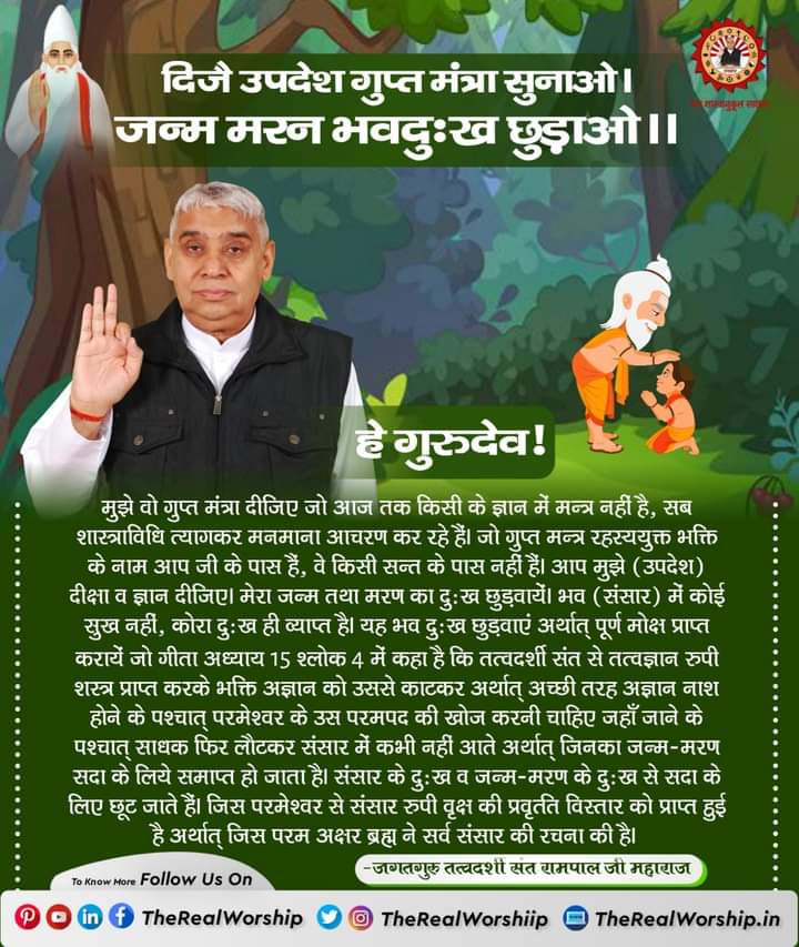 दिजै उपदेश गुप्त मंत्रा सुनाओ।
जन्म मरन भवदुःख छुड़ाओ।।

हे गुरुदेव..!🙏🏻🙇
मुझे वो गुप्त मंत्रा दिजिए जो आज तक किसी के ज्ञान में नहीं है, सभी शास्त्रविधि त्यागकर मनमाना आचरण कर रहे हैं। जो गुप्त मंत्र रहस्ययुक्त भक्ति आपके पास है, वे किसी संत के पास नहीं है। 🙏🏼#GodMorningSaturday