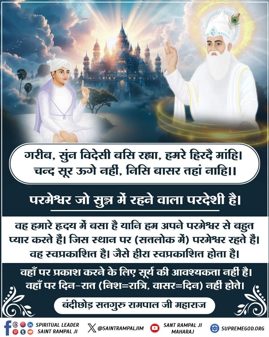 #SaturdayVibes 
#GodMorningSaturday
संत गरीबदासजी कहते हैं कि परमेश्वर जो सुन्नमें रहनेवाला परदेशी है वह हमारे हृदयमें बसा है यानि हम अपने परमेश्वरसे बहुत प्यारकरते हैं जिसस्थान पर (सतलोक में) परमेश्वर रहते हैं,वह सर्वकालमें हीराकी तरह स्वप्रकाशित है।वहाँ पर दिन और रात नहीं होते