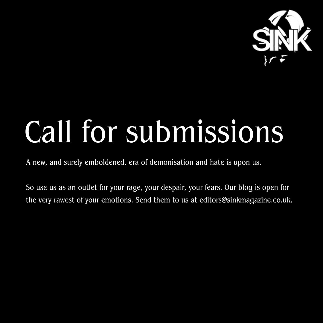 SINK Magazine ๐บ๐ฆ ๐ต๐ธ (@sink_magazine) on Twitter photo A new, and surely emboldened, era of demonisation and hate is upon us.
So use us as an outlet for your rage, your despair, your fears. Our blog is open for the very rawest of your emotions.
Send them to us at editors@sinkmagazine.co.uk. A new, and surely emboldened, era of demonisation and hate is upon us.
So use us as an outlet for your rage, your despair, your fears. Our blog is open for the very rawest of your emotions.
Send them to us at editors@sinkmagazine.co.uk.
