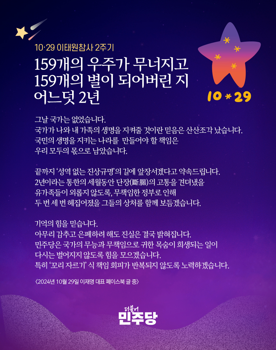 📌 10·29 이태원참사 2주기

국민의 생명을 지키는 나라를 만들어야 할 책임은 우리 모두의 몫으로 남았습니다.

끝까지 ‘성역 없는 진상규명’의 길에 앞장서겠다고 약속드립니다.

민주당은 국가의 무능과 무책임으로 귀한 목숨이 희생되는 일이 다시는 벌어지지 않도록 힘을 모으겠습니다.