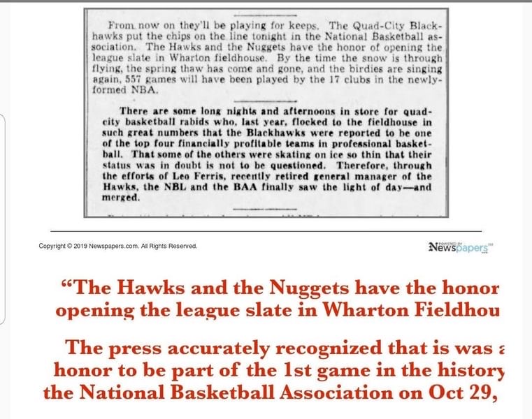 75 yrs ago today.  FIRST GAME IN NBA HISTORY.
Oct. 29, 1949 “Hawks, Nuggets Set To Inaugurate New League” That was the headline of Tri-Cities Blackhawks Vs. old Denver Nuggets. Hawks came out on top 93-85. Game took place at the Wharton Fieldhouse in Moline. 3,450 in attendance.