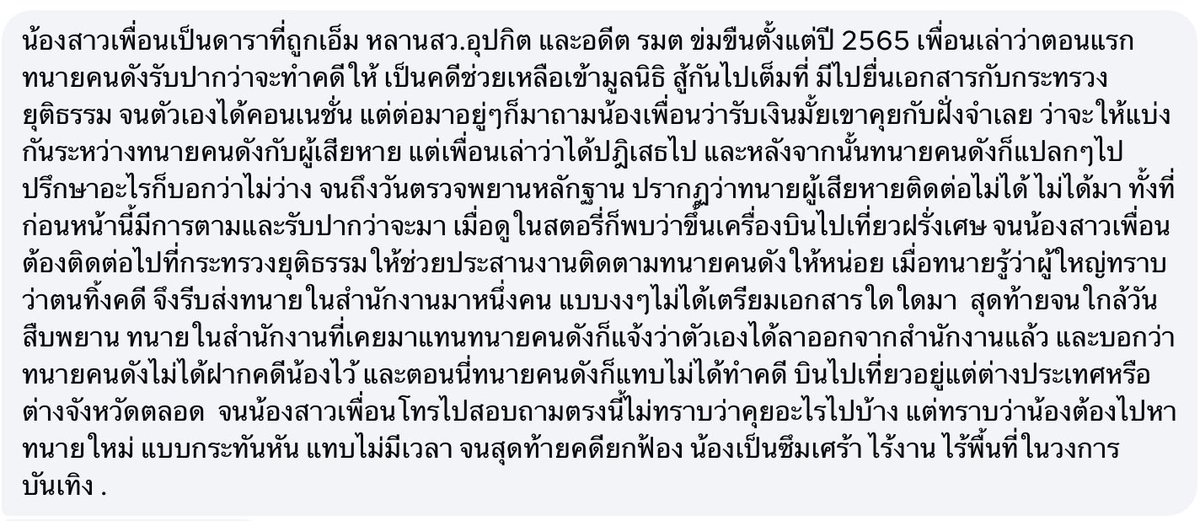 CSILA90210's tweet photo. ข้อความจากพี่สาวดาราสาวที่โดนทนายตั้มเท เขียนมาเล่าให้แอดฟัง:

น้องสาวเพื่อนเป็นดาราที่ถูกเอ็ม หลานสว.อุปกิต และอดีต รมต ข่มขืนตั้งแต่ปี 2565 เพื่อนเล่าว่าตอนแรกทนายคนดังรับปากว่าจะทำคดีให้ เป็นคดีช่วยเหลือเข้ามูลนิธิ สู้กันไปเต็มที่ มีไปยื่นเอกสารกับกระทรวงยุติธรรม จนตัวเองได้คอนเนชั่น แต่ต่อมาอยู่ๆก็มาถามน้องเพื่อนว่ารับเงินมั้ยเขาคุยกับฝั่งจำเลย ว่าจะให้แบ่งกันระหว่างทนายคนดังกับผู้เสียหาย แต่เพื่อนเล่าว่าได้ปฎิเสธไป และหลังจากนั้นทนายคนดังก็แปลกๆไป ปรึกษาอะไรก็บอกว่าไม่ว่าง จนถึงวันตรวจพยานหลักฐาน ปรากฏว่าทนายผู้เสียหายติดต่อไม่ได้ ไม่ได้มา ทั้งที่ก่อนหน้านี้มีการตามและรับปากว่าจะมา เมื่อดูในสตอรี่ก็พบว่าขึ้นเครื่องบินไปเที่ยวฝรั่งเศษ จนน้องสาวเพื่อนต้องติดต่อไปที่กระทรวงยุติธรรมให้ช่วยประสานงานติดตามทนายคนดังให้หน่อย เมื่อทนายรู้ว่าผู้ใหญ่ทราบว่าตนทิ้งคดี จึงรีบส่งทนายในสำนักงานมาหนึ่งคน แบบงงๆไม่ได้เตรียมเอกสารใดใดมา  สุดท้ายจนใกล้วันสืบพยาน ทนายในสำนักงานที่เคยมาแทนทนายคนดังก็แจ้งว่าตัวเองได้ลาออกจากสำนักงานแล้ว และบอกว่าทนายคนดังไม่ได้ฝากคดีน้องไว้ และตอนนี่ทนายคนดังก็แทบไม่ได้ทำคดี บินไปเที่ยวอยู่แต่ต่างประเทศหรือต่างจังหวัดตลอด  จนน้องสาวเพื่อนโทรไปสอบถามตรงนี้ไม่ทราบว่าคุยอะไรไปบ้าง แต่ทราบว่าน้องต้องไปหาทนายใหม่ แบบกระทันหัน แทบไม่มีเวลา จนสุดท้ายคดียกฟ้อง น้องเป็นซึมเศร้า ไร้งาน ไร้พื้นที่ในวงการบันเทิง .

#ทนายตั้ม #โหนกระแส