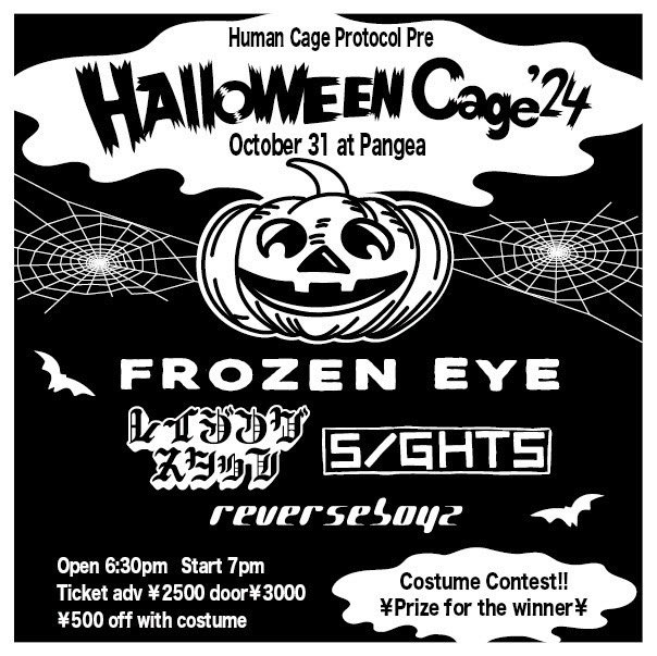 🔥𝐓𝐎𝐌𝐎𝐑𝐑𝐎𝐖🔥

10/31(Thu)
心斎橋Pangea

Human Cage Protocol pre.
~Halloween Cage '24~

◇FROZEN EYE
◆Razing Staff
◇SIGHTS
◆ReVERSE BOYZ

Open 6:30pm 
Ticket ¥2500
¥500 off with costume

🔻予約🔻
sightsosaka.jimdo.com