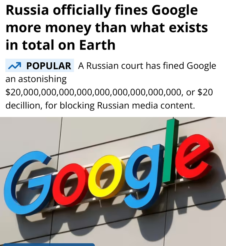 محكمة في العاصمة الروسية موسكو تُصدر أمراً بإلزام Google بدفع مبلغ 20,000,000,000,000,000,000,000,000,000,000,000 دولار
(20 ديسيليون دولار)

القرار أتى بعد حظر يوتيوب للقنوات الإعلامية الروسية على منصتهم.

ذلك المبلغ أكثر من جميع الأموال الموجودة على كوكب الأرض.