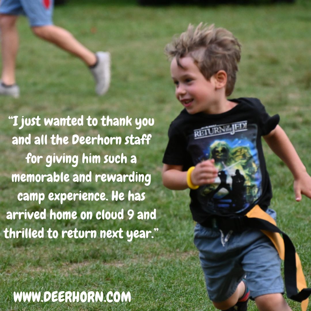 “I just wanted to thank you and all the Deerhorn staff for giving him such a memorable and rewarding camp experience. He has arrived home on cloud 9 and thrilled to return next year.”
