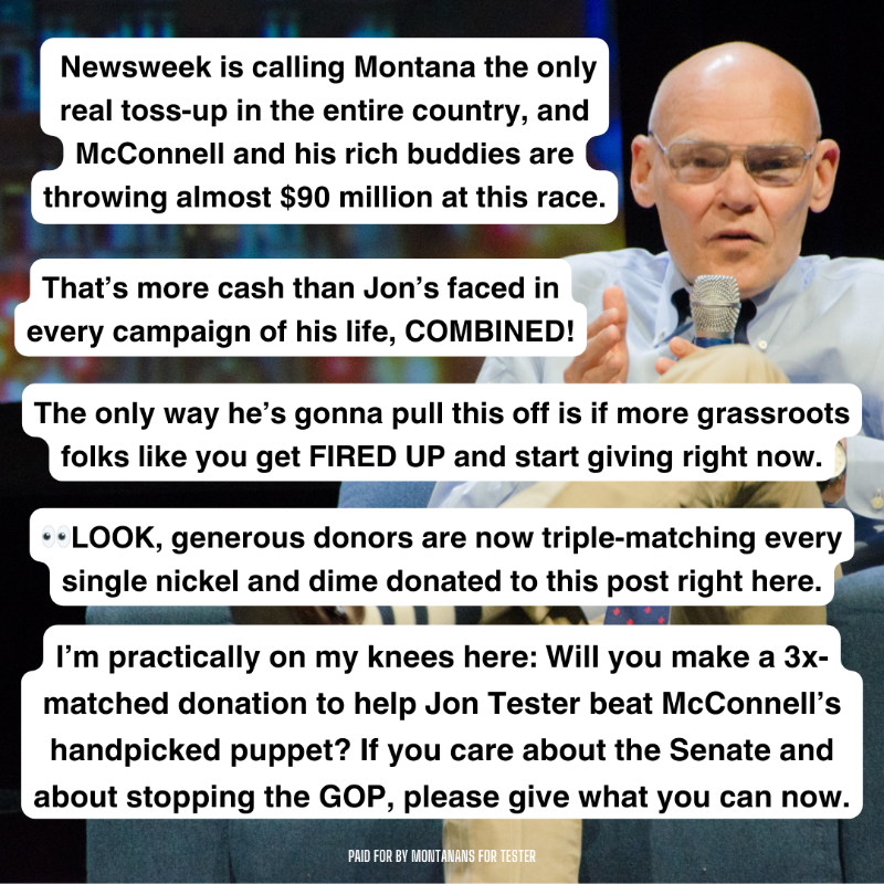jontester's tweet photo. It’s Carville and I’m BEGGING—will you please chip in a TRIPLE-MATCHED donation to help Jon defeat McConnell’s handpicked candidate? This is THE most important thing you can do to defend the Senate.

So please, let's get this done. Not tomorrow. Not later tonight. RIGHT NOW.