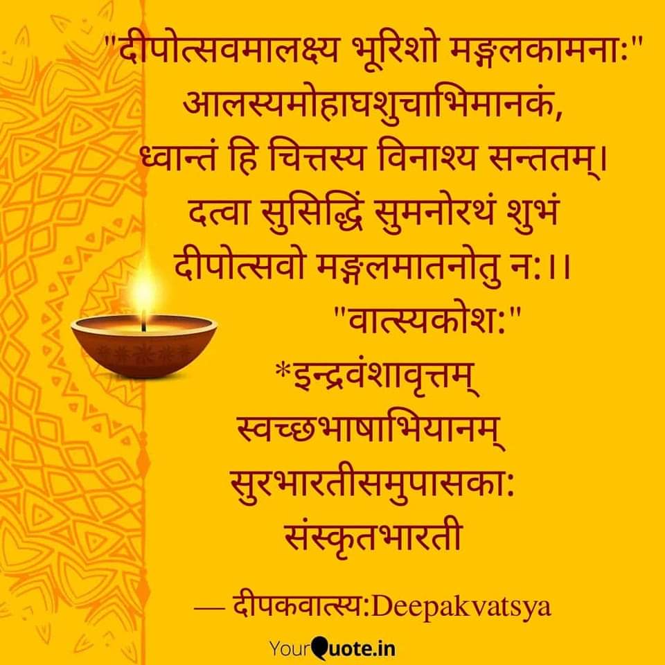 "दीपोत्सवमालक्ष्य भूरिशो मङ्गलकामनाः"
आलस्यमोहाघशुचाभिमानकं,
ध्वान्तं हि चित्तस्य विनाश्य पावनः।
दत्वा सुसिद्धिं सुमनोरथं शिवं,
दीपोत्सवो मङ्गलमातनोतु न:।।
           "वात्स्यकोश:"
*इन्द्रवंशावृत्तम्
#स्वच्छभाषाभियानम् 
#सुरभारतीसमुपासका:
#संस्कृतभारती
#दीपकवात्स्यः