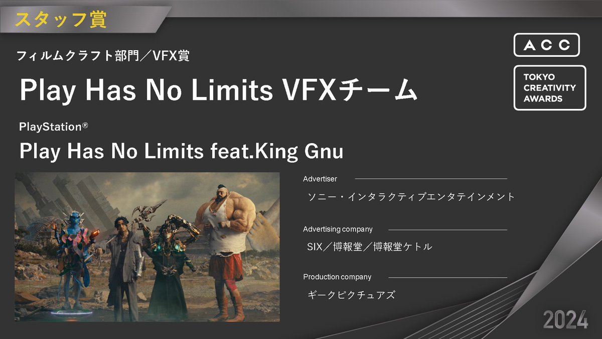 【2024 64th ACC TOKYO CREATIVITY AWARDS】
フィルムクラフト部門：スタッフ賞
ご入賞おめでとうございます‼

🎖VFX賞
・受賞者名：Play Has No Limits VFXチーム
・題名：Play Has No Limits feat.King Gnu
・商品名：PlayStation®️
・広告主：ソニー・インタラクティブエンタテインメント