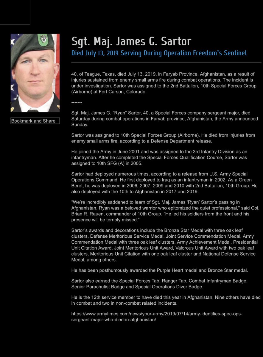 brokenbootnews's tweet photo. Sgt. Maj. 
James G. Sartor

Died July 13, 2019 Serving During Operation Freedom's Sentinel
40, of Teague, Texas, died July 13, 2019, in Faryab Province, Afghanistan, as a result of injuries sustained from enemy small arms fire during combat operations. Sartor was assigned to the 2nd Battalion, 10th Special Forces Group (Airborne) at Fort Carson, Colorado.
Bookmark and Share
Sgt. Maj. James G. "Ryan" Sartor, 40, a Special Forces company sergeant major, died Saturday during combat operations in Faryab province, Afghanistan, the Army announced
Sunday.
Sartor was assigned to 10th Special Forces Group (Airborne). He died from injuries from enemy small arms fire, according to a Defense Department release.
He joined the Army in June 2001 and was assigned to the 3rd Infantry Division as an infantryman. After he completed the Special Forces Qualification Course, Sartor was assigned to 10th SFG (A) in 2005.
Sartor had deployed numerous times, according to a release from U.S. Army Special Operations Command. He first deployed to Iraq as an infantryman in 2002. As a Green Beret, he was deployed in 2006, 2007, 2009 and 2010 with 2nd Battalion, 10th Group. He also deployed with the 10th to Afghanistan in 2017 and 2019.
"We're incredibly saddened to learn of Sgt. Maj. James 'Ryan' Sartor's passing in Afghanistan. Ryan was a beloved warrior who epitomized the quiet professional," said Col.
Brian R. Rauen, commander of 10th Group. "He led his soldiers from the front and his presence will be terribly missed."
Sartor's awards and decorations include the Bronze Star Medal with three oak leaf clusters, Defense Meritorious Service Medal, Joint Service Commendation Medal, Army Commendation Medal with three oak leaf clusters, Army Achievement Medal, Presidential Unit Citation Award, Joint Meritorious Unit Award, Valorous Unit Award with two oak leaf clusters, Meritorious Unit Citation with one oak leaf cluster and National Defense Service Medal, among others.
He has been posthumously awarded the Purple Heart medal and Bronze Star medal.
Sartor also earned the Special Forces Tab, Ranger Tab, Combat Infantryman Badge, Senior Parachutist Badge and Special Operations Diver Badge.
He is the 12th service member to have died this year in Afghanistan. Nine others have died in combat and two in non-combat related incidents.
https://t.co/j7H4iHf0Sn
sergeant-major-who-died-in-afghanistan/