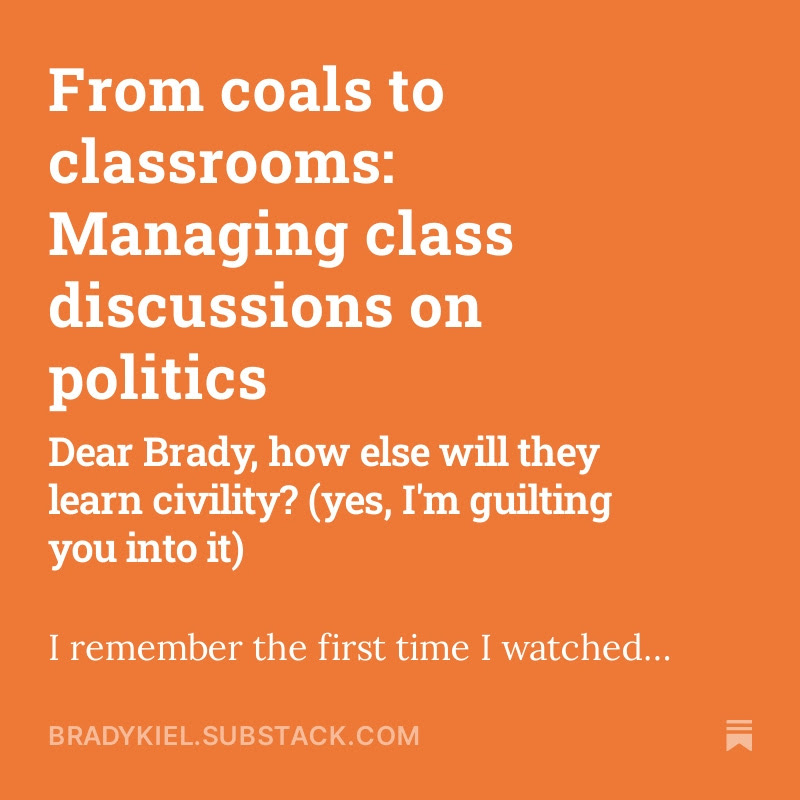 Me: Hey younger Brady, it’s election season. It’s time you led a political discussion of current issues in your social studies class.

Younger me: Sounds dicey. What’s the upside?

Me: You teach social studies. How will your students learn how to talk about issues, hear opposing
