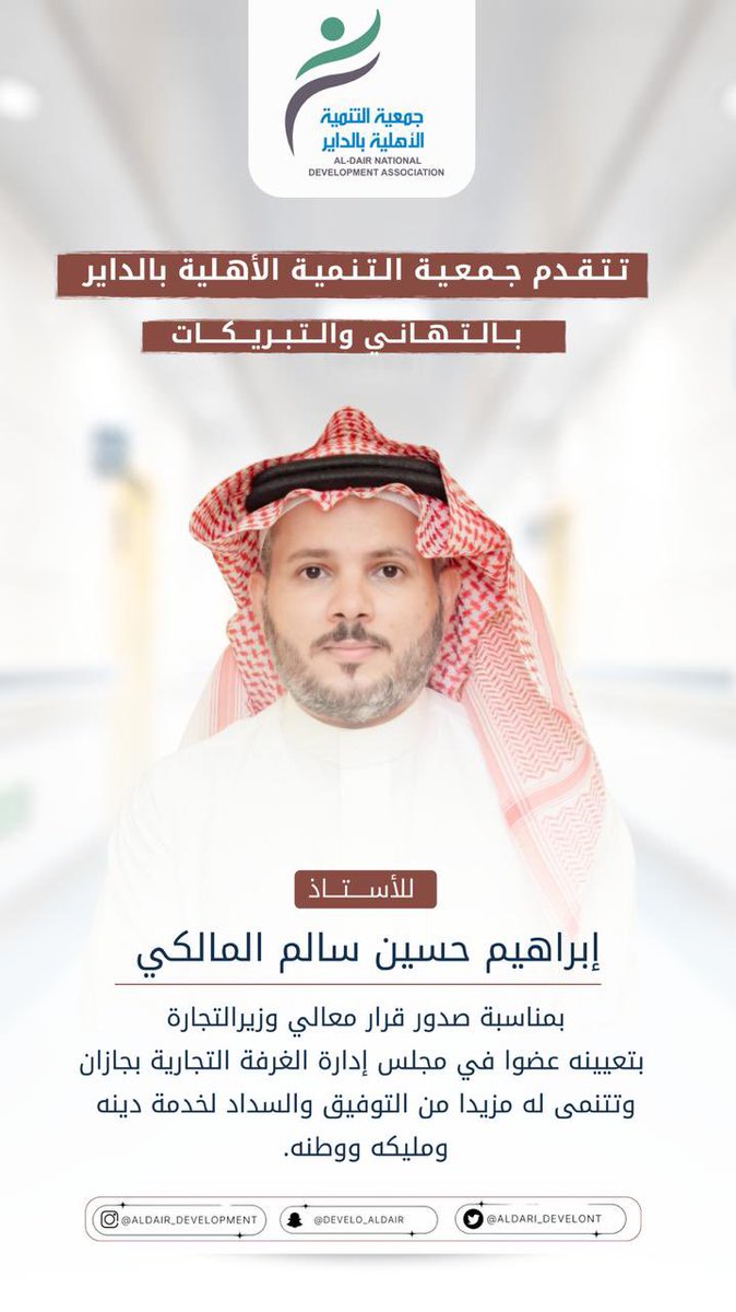 تتقدم جمعية التنمية الأهلية بالداير
بالتهاني والتبريكات 
للأستاذ/ إبراهيم حسين سالم المالكي 
بمناسبة صدور قرار معالي وزيرالتجارة بتعيينه عضوا في مجلس إدارة الغرفة التجارية بجازان وتتنمى له مزيدا من التوفيق والسداد لخدمة دينه ومليكه ووطنه