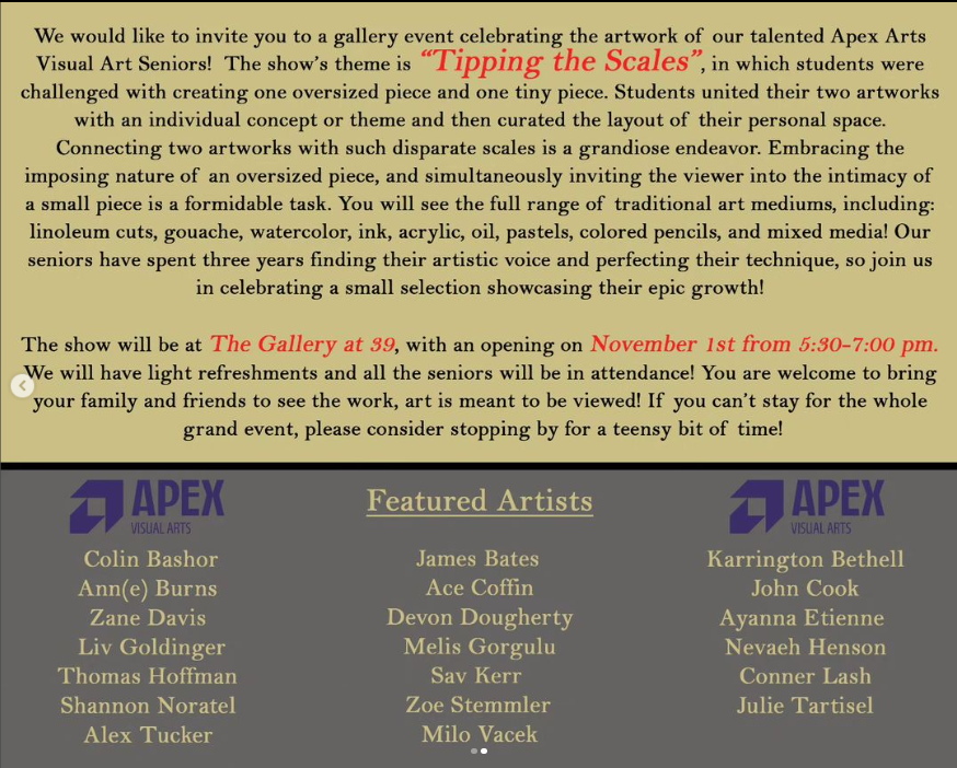 It's that time of year again...the start of the Apex Arts gallery season! The Visual Arts Seniors are kicking off the season with their first solo gallery show. It's called "Tipping the SCALEs" and each senior had to create one HUGE piece and one TINY piece. Come see!
