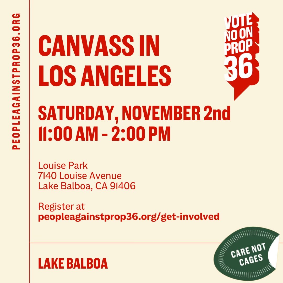 SAT. | NOV. 2
11AM - 3PM
7140 Louise Avenue
Lake Balboa, CA 91406

📣 Join us for a canvass that will bring together community members, advocates, and volunteers as we rally to protect our progress and fight back against harmful policies. 🔗 RSVP: peopleagainstprop36.org/get-involved