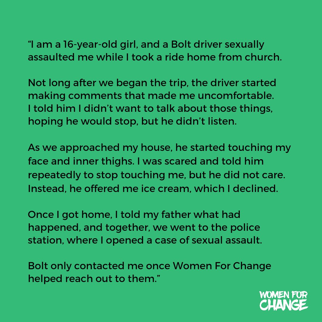womenforchange5's tweet photo. “I am a 16-year-old girl, and a Bolt driver sexually assaulted me while I took a ride home from church. Not long after we began the trip, the driver started making comments that made me uncomfortable. I told him I didn’t want to talk about those things, hoping he would stop, but he didn’t listen. As we approached my house, he started touching my face and inner thighs. I was scared and told him repeatedly to stop touching me, but he did not care. Instead, he offered me ice cream, which I declined. Once I got home, I told my father what had happened, and together, we went to the police station, where I opened a case of sexual assault. Bolt only contacted me once Women For Change helped reach out to them.”