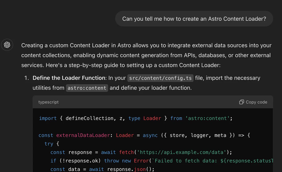 Creating a custom Content Loader in Astro allows you to integrate external data sources into your content collections, enabling dynamic content generation from APIs, databases, or other external services. Here's a step-by-step guide to setting up a custom Content Loader:

    Define the Loader Function: In your src/content/config.ts file, import the necessary utilities from astro:content and define your loader function.

    typescript

import { defineCollection, z, type Loader } from 'astro:content';

const externalDataLoader: Loader = async ({ store, logger, meta }) => {
  try {
    const response = await fetch('https://api.example.com/data');
    if (!response.ok) throw new Error(`Failed to fetch data: ${response.statusText}`);
    const data = await response.json();
