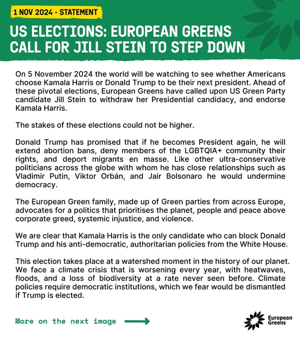 US elections: European Greens call for Jill Stein to step down
 
On 5 November 2024 the world will be watching to see whether Americans choose Kamala Harris or Donald Trump to be their next president. Ahead of these pivotal elections, European Greens have called upon US Green Party candidate Jill Stein to withdraw her Presidential candidacy, and endorse Kamala Harris. 
The stakes of these elections could not be higher. 
Donald Trump has promised that if he becomes President again, he will extend abortion bans, deny members of the LGBTQIA+ community their rights, and deport migrants en masse. Like other ultra-conservative politicians across the globe with whom he has close relationships such as Vladimir Putin, Viktor Orbán, and Jair Bolsonaro he would undermine democracy. 
The European Green family, made up of Green parties from across Europe, advocates for a politics that prioritises the planet, people and peace above corporate greed, systemic injustice, (more on website)
