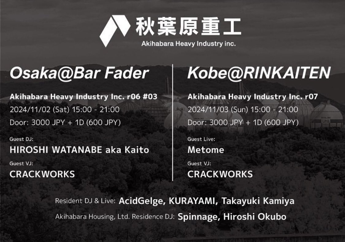 2024/11/03 (Sun) 15:00 - 21:00
秋葉原重工 - Akihabara Heavy Industry Inc. r07
Place:
RINKAITEN (Sannomiya, Hyogo)

Door:
3000 JPY + 1D (600 JPY)

Guest Live:
Metome

Guest VJ:
CRACKWORKS

Resident DJ &amp; Live:
AcidGelge
KURAYAMI
Takayuki Kamiya

Residence DJ:
Spinnage
Hiroshi Okubo