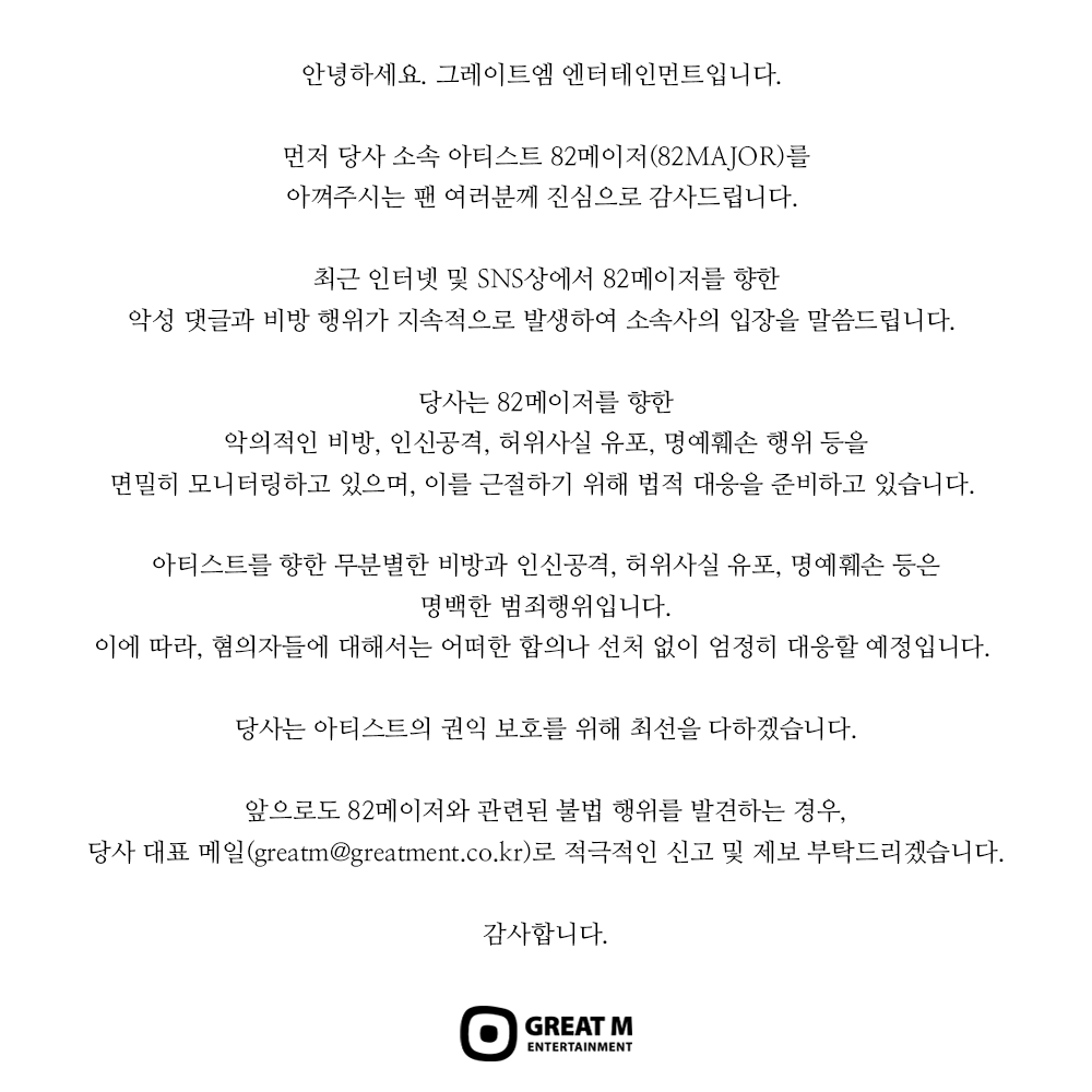 [📢]
82MAJOR(82메이저) 악성 댓글 및 명예훼손에 따른 강경 대응, 법적 조치 안내

안녕하세요. 그레이트엠 엔터테인먼트입니다. 

먼저 당사 소속 아티스트 82메이저(82MAJOR)를
아껴주시는 팬 여러분께 진심으로 감사드립니다. 

최근 인터넷 및 SNS상에서 82메이저를 향한
악성 댓글과 비방 행위가