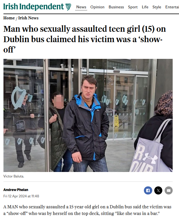 keira_con's tweet photo. This is a new defence 

Man who sexually assaulted teen girl (15) on Dublin bus claimed his victim was a ‘show-off’

A  MAN who sexually assaulted a 15-year-old girl on a Dublin bus said the  victim was a “show-off” who was by herself on the top deck, sitting  "like she was in a bar."

Victor  Baluta (38) looked the teenager “up and down”, followed her upstairs,  sat close beside her and put his hand on her thigh, a court heard.

He thought she was alone but her mother was downstairs and confronted him when her daughter returned, upset.

Finding  him guilty, Judge John Hughes said he did not believe Baluta's denial  that he hadn’t touched the girl, and there were “plenty” of empty seats  he could have sat in.

He adjourned the case at Dublin District Court for a victim impact statement before sentencing.
The girl said she got on the bus ahead of her mother and saw Baluta.

“He  looked at me weirdly, like he wanted to do something,” she said. When  she went upstairs, Baluta followed and sat directly beside her.

“I  felt it was strange because there were a lot of seats around, he could  have sat anywhere but he chose to sit beside me,” she said.

“I  had a gut feeling something wasn’t right,” she said. “He was basically  sitting right on top of me. I felt something on my right leg - it was  his hand. He took his left hand and kind of placed it onto my upper  thigh.”

Her legs were crossed and he touched her leg outside her trousers. She “panicked” and did not know what to do.

“He  was spreading his legs, getting really close to me and I was getting  really uncomfortable,” she said. “His whole body was shifting towards  me.”

After  around 10 minutes, she got up and went downstairs. Her mother asked her  if someone had done something they shouldn’t. The girl’s “whole body  was shaking” and she started crying.

She  told the court it was “not uncommon for me to get stares” and  previously, men had winked at her, cat-called her and put their arms  around her waist.

The  mother said she saw Baluta staring at her daughter’s breasts before he  “almost immediately” went upstairs after her. When her daughter returned  upset, she confronted Baluta who said “am I not allowed to touch my own  leg?" before leaving the scene.

Garda Kevin Bambrick said the accused was traced from his Leap card which he had tapped.

In  garda interview and in evidence, Baluta denied deliberately looking at  the girl as she got on, or touching her. He did not see her mother.

He  said he sat down beside the girl to avoid other people getting on and  sitting next to him, and he had no intention of touching her.

Asked  why he sat down beside the only juvenile on the bus, he told gardaí:  “she doesn’t look it, I couldn’t have known she was 15.”

He said he had a bag on his lap and his hands were on the sides of his own legs.

With the movement of the bus he “may have touched” the girl accidentally and “If I touched her I apologise.”

When she got up, “I knew she was going to go down and tell her mum,” he told gardaí.

Asked how he knew this, he claimed in court he had the “gift” of an “extra sense” that he inherited from a dead aunt.

“I  shouldn’t have sat down beside her,” he said. Asked if he found her  attractive, he said no and told gardaí: “If she was attractive I could  have touched her.”

Explaining this, he told the court he had been in pain in the garda station and his answers were out of character.

He  also told gardaí: “Let’s be real here, why is she sitting upstairs on  her own and her mother downstairs? If I had a child I would sit with  them.”

He said “she was a show-off with her legs sitting like that” like she was “in a bar or a pub.”

Defence barrister Vanessa Frawley argued there was no evidence of a sexual assault.

“Perhaps  he should not have sat down beside her and a free seat would have been  better, but ‘would have been better’ is not enough to find someone  criminally liable for sexual assault,” she said.

Judge Hughes said he did not accept Baluta's evidence which had been “bizarre, illogical and incredible.”

“This is not a case where people were packed like sardines on a Luas and touching up against each other,” the judge said.

The accused thought the girl was alone, followed her and sat next to her when there were “plenty of other seats.”

Baluta had no previous convictions.