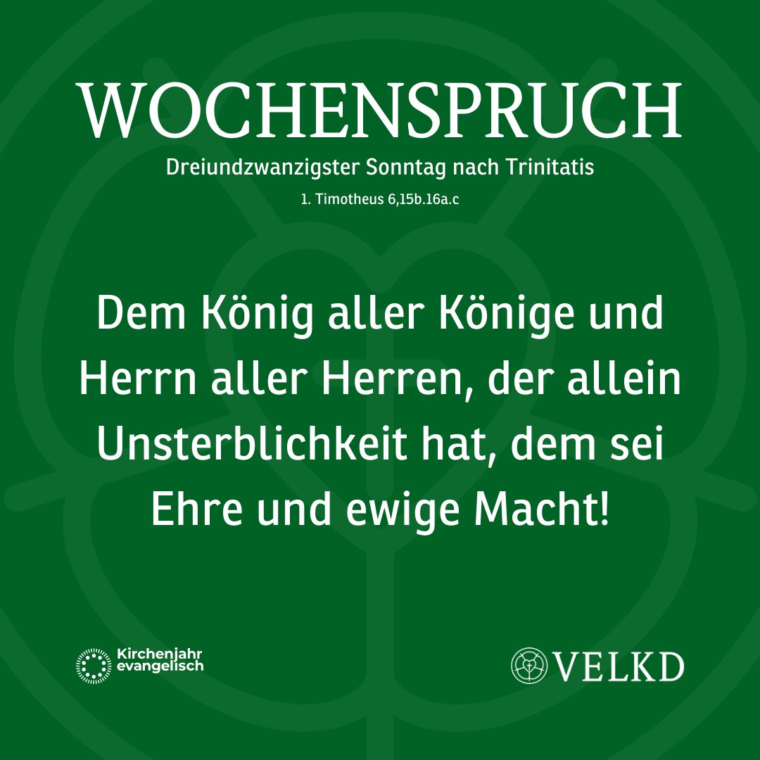 Wochenspruch für den 23. Sonntag nach Trinitatis:
Dem König aller Könige und HERRN aller Herren, der allein Unsterblichkeit hat, dem sei Ehre und ewige Macht! (1. Timotheus 6,15b.16a.c)
Weitere Infos: kirchenjahr-evangelisch.de