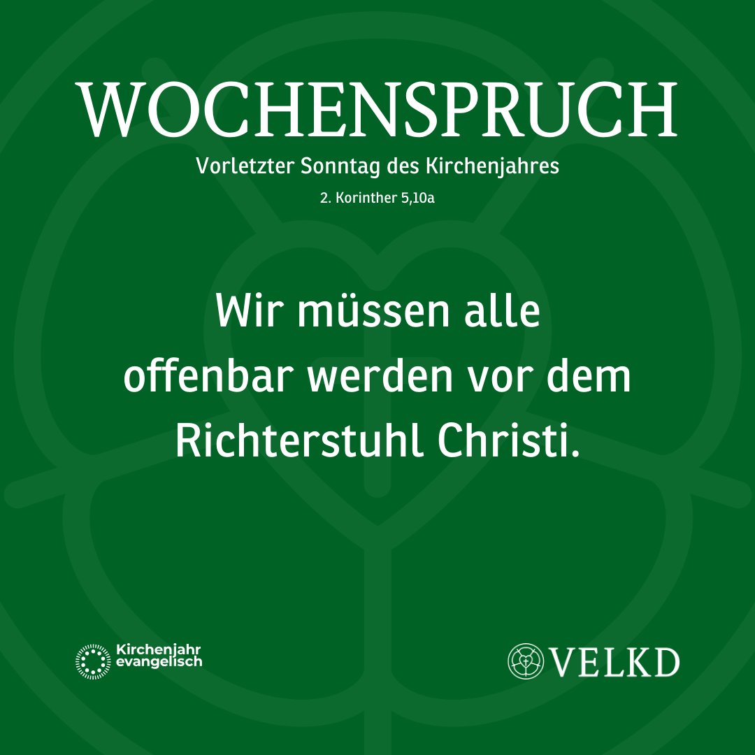 Wochenspruch für den Vorletzten Sonntag des Kirchenjahres:
Wir müssen alle offenbar werden vor dem Richterstuhl Christi. (2. Korinther 5,10a)
Weitere Infos: kirchenjahr-evangelisch.de
