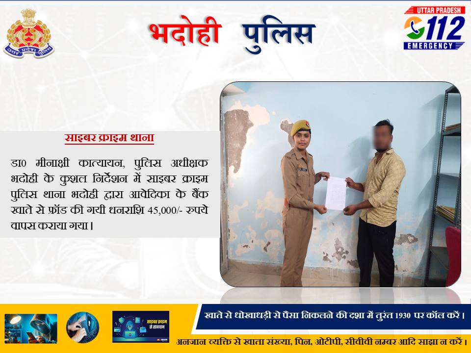 ◆डा0 मीनाक्षी कात्यायन, पुलिस अधीक्षक भदोही के कुशल निर्देशन में साइबर क्राइम पुलिस थाना भदोही द्वारा पीड़ित  के बैंक खाते से फ्रॉड की गयी धनराशि 45,000/- रुपये कराया गया वापस
◆फ्रॉड की धनराशि अपने खाते में पाकर पीड़ित द्वारा किया गया भदोही पुलिस का हृदय से धन्यवाद
<a href="/Uppolice/">UP POLICE</a>