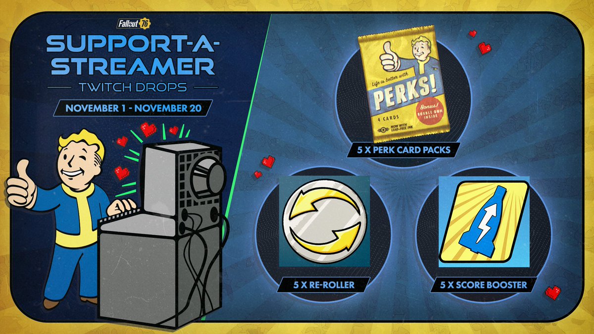 From November 1 - November 20, watch and subscribe to any Twitch Affiliate or Partner live streaming #Fallout76 and get a code to redeem a bundle of 5 Perk Card Packs, 5 Score Boosters, and 5 Re-Rollers.